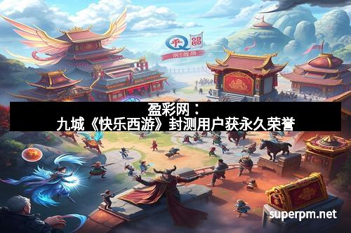 盈彩网：九城《快乐西游》封测用户获永久荣誉